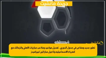 تطور جديد ومفاجئ في جدول الدوري.. تعديل مواعيد وملاعب مباريات الأهلي والزمالك مع كهرباء الإسماعيلية وتأجيل مباراتين لبيراميدز 1